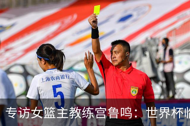 专访女篮主教练宫鲁鸣：世界杯临近，队伍正逐渐成形