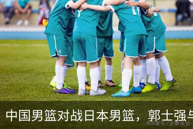 中国男篮对战日本男篮，郭士强与教练组或做三个决定，确立3大新核心