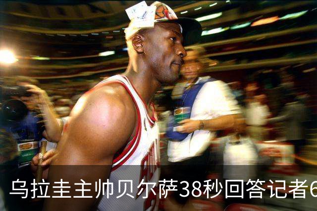 乌拉圭主帅贝尔萨38秒回答记者6个问题，态度冷淡被球迷吐槽