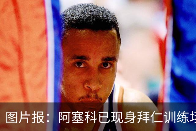 图片报：阿塞科已现身拜仁训练场，法鹰有意但拜仁要价达千万欧