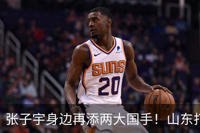 张子宇身边再添两大国手！山东打造豪华阵容，新赛季有望冲总冠军
