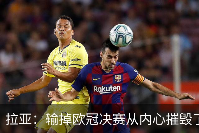 拉亚：输掉欧冠决赛从内心摧毁了我，西班牙一门的竞争激烈且和谐