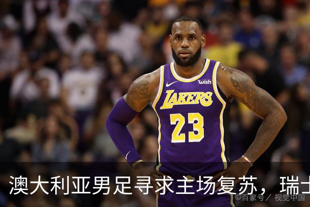 澳大利亚男足寻求主场复苏，瑞士男足客场表现强劲！