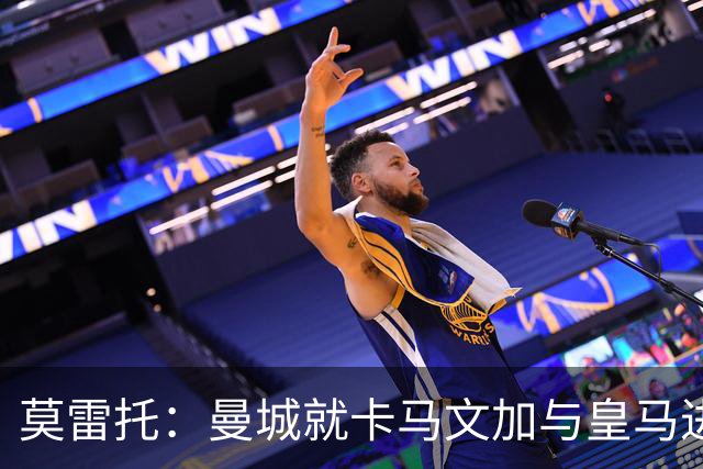 莫雷托：曼城就卡马文加与皇马进行了直接接触！穆帅不介意他离开