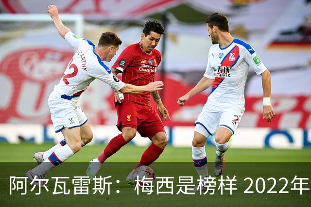 阿尔瓦雷斯：梅西是榜样 2022年决赛球衣差点丢了 现在还留着