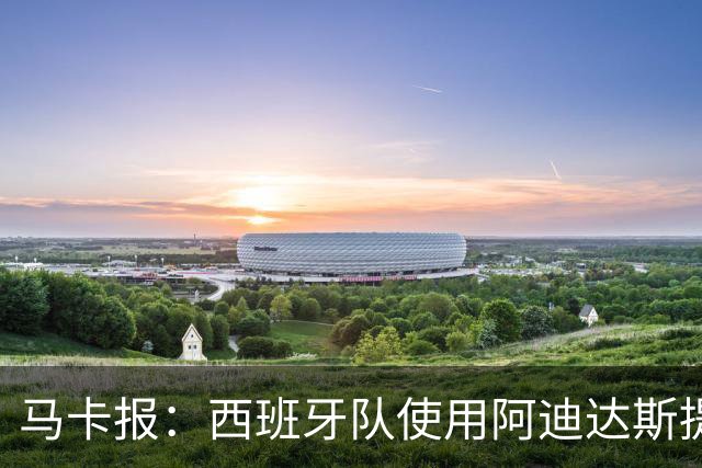 马卡报：西班牙队使用阿迪达斯提供的降温装备，应对高温天气