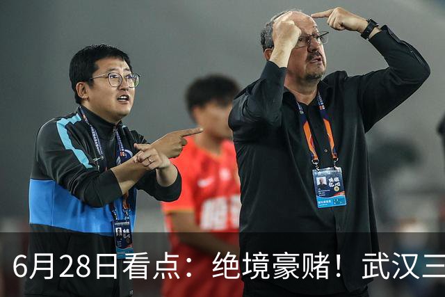 6月28日看点：绝境豪赌！武汉三镇租来三位前国脚，这支降级队真能起死回生？